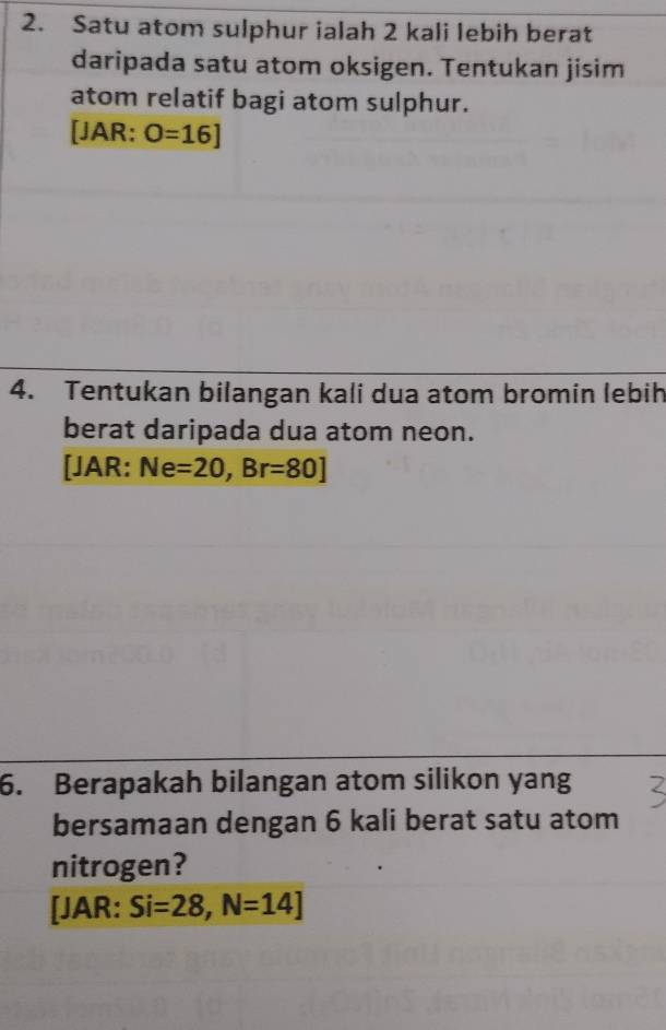 Satu atom sulphur ialah 2 kali lebih berat 
daripada satu atom oksigen. Tentukan jisim 
atom relatif bagi atom sulphur. 
[JAR: O=16]
4. Tentukan bilangan kali dua atom bromin lebih 
berat daripada dua atom neon. 
[JAR: Ne=20, Br=80]
6. Berapakah bilangan atom silikon yang 
bersamaan dengan 6 kali berat satu atom 
nitrogen? 
[JAR: Si=28, N=14]