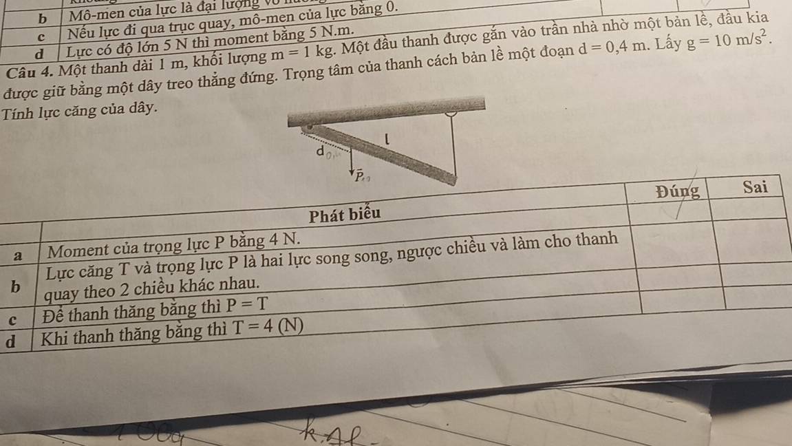 b  Mô-men của lực là đại lượng vũ
c Nếu lực đi qua trục quay, mô-men của lực bằng 0.
d Lực có độ lớn 5 N thì moment bằng 5 N.m.
Câu 4. Một thanh dài 1 m, khổi lượng m=1kg. Một đầu thanh được gắn vào trần nhà nhờ một bản lề, đầu kia
được giữ bằng một dây treo thẳng đứng. Trọng tâm của thanh cách bản lề một đoạn d=0,4m. Lấy g=10m/s^2.
Tính lực căng của dây.
d