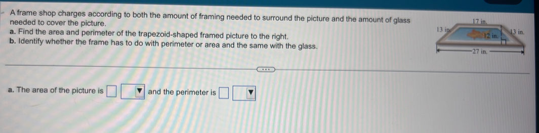 A frame shop charges according to both the amount of framing needed to surround the picture and the amount of glass 
needed to cover the picture. 
a. Find the area and perimeter of the trapezoid-shaped framed picture to the right. 
b. Identify whether the frame has to do with perimeter or area and the same with the glass. 
a. The area of the picture is □ □ and the perimeter is □ □