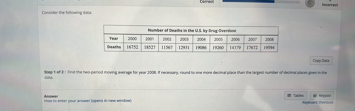 Correct Incorrect 
Consider the following data: 
Copy Data 
Step 1 of 2 : Find the two-period moving average for year 2008. If necessary, round to one more decimal place than the largest number of decimal places given in the 
data. 
Answer Tables 
How to enter your answer (opens in new window) Keypad 
Keyboard Shortcuts