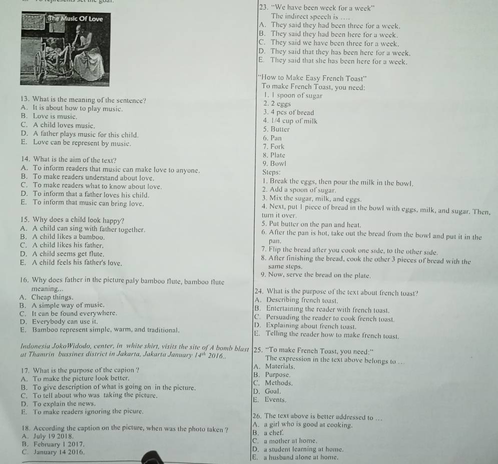 “We have been week for a week”
The indirect speech is ..
A. They said they had been three for a week.
B. They said they had been here for a week.
C. They said we have been three for a week.
D. They said that they has been here for a week.
E. They said that she has been here for a week.
“How to Make Easy French Toast”
To make French Toast, you need:
1. l spoon of sugar
13. What is the meaning of the sentence? 2. 2 cggs
A. It is about how to play music. 3. 4 pes of bread
B. Love is music. 4. 1/4 cup of milk
C. A child loves music. 5. Butter
D. A father plays music for this child. 6. Pan
E. Love can be represent by music. 7. Fork
8. Plate
14. What is the aim of the text? 9. Bowl
A. To inform readers that music can make love to anyone. Steps:
B. To make readers understand about love. 1. Break the eggs, then pour the milk in the bowl.
C. To make readers what to know about love 2. Add a spoon of sugar.
D. To inform that a father loves his child. 3. Mix the sugar, milk, and eggs.
E. To inform that music can bring love. 4. Next, put I piece of bread in the bowl with eggs, milk, and sugar. Then,
turn it over.
15. Why does a child look happy? 5. Put butter on the pan and heat.
A. A child can sing with father together. 6. After the pan is hot, take out the bread from the bowl and put it in the
B. A child likes a bamboo pan.
C. A child likes his father. 7. Flip the bread after you cook one side, to the other side.
D. A child seems get flute. 8. After finishing the bread, cook the other 3 pieces of bread with the
E. A child feels his father's love. same steps.
9. Now, serve the bread on the plate.
16. Why does father in the picture paly bamboo flute, bamboo flute
meaning... 24. What is the purpose of the text about french toast?
A. Cheap things. A. Describing french toast.
B. A simple way of music. B. Entertaining the reader with french toast.
C. It can be found everywhere. C. Persuading the reader to cook french toast.
D. Everybody can use it. D. Explaining about french toast.
E. Bamboo represent simple, warm, and traditional. E. Telling the reader how to make french toast.
Indonesia JokoWidodo, center, in white shirt, visits the site of A bomb blast 25. “To make French Toast, you need:”
at Thamrin bussines district in Jakarta, Jakarta January 14^(th)2016... The expression in the text above belongs to ...
A. Materials.
17. What is the purpose of the capion ? B. Purpose.
A. To make the picture look better. C. Methods.
B. To give description of what is going on in the picture. D. Goal.
C. To tell about who was taking the picture. E. Events.
D. To explain the news.
E. To make readers ignoring the picure. 26. The text above is better addressed to .
A. a girl who is good at cooking.
18. According the caption on the picture, when was the photo taken ?
A. July 19 2018. B. a chef.
B. February I 2017. C. a mother at home
C. January 14 2016. D. a student learning at home.
E. a husband alone at home.