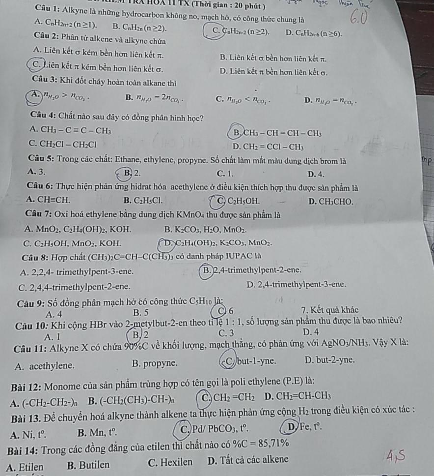 TRX HOX 11 TX (Thời gian : 20 phút )
Câu 1: Alkyne là những hydrocarbon không no, mạch hở, có công thức chung là
A. C_nH_2n+2(n≥ 1). B. C_nH_2n(n≥ 2). C. C_nH_2n-2(n≥ 2). D. C_nH_2n-6(n≥ 6).
Câu 2: Phân tử alkene và alkyne chứa
A. Liên kết σ kém bền hơn liên kết π. B. Liên kết α bền hơn liên kết π.
C. Liên kết π kém bền hơn liên kết σ. D. Liên kết π bền hơn liên kết σ.
Câu 3: Khi đốt cháy hoàn toàn alkane thì
A n_H_2O>n_CO_2. B. n_H_2O=2n_CO_2. C. n_H_2O D. n_H_2O=n_CO_2.
Câu 4: Chất nào sau đây có đồng phân hình học?
A. CH_3-Cequiv C-CH_3
B. CH_3-CH=CH-CH_3
C. CH_2Cl-CH_2Cl
D. CH_2=CCl-CH_3
Câu 5: Trong các chất: Ethane, ethylene, propyne. Số chất làm mất màu dung dịch brom là
A. 3. B. 2. C. 1. D. 4.
Câu 6: Thực hiện phản ứng hidrat hóa acethylene ở điều kiện thích hợp thu được sản phẩm là
A. CHequiv CH. B. C_2H_5Cl. C C_2H_5OH. D. CH_3C HO.
Câu 7: Oxi hoá ethylene bằng dung dịch KMnO4 thu được sản phẩm là
A. MnO_2,C_2H_4(OH)_2 , KOH. B. K_2CO_3,H_2O,MnO_2.
C. C_2H_5OH,MnO_2 , KOH. D. C_2H_4(OH)_2, K_2CO_3.MnO_2.
Câu 8: H_OP chất (CF () _2C=CH-C(CH_3) có danh pháp IUPAC là
A. 2,2,4- trimethylpent-3-ene. B. 2,4-trimethylpent-2-ene.
C. 2,4,4-trimethylpent-2-ene. D. 2,4-trimethylpent-3-ene.
Câu 9: Số đồng phân mạch hở có công thức CsH₁ là:
A. 4 B. 5 C 6 7. Kết quả khác
Câu 10: Khi cộng HBr vào 2-metylbut-2-en theo tỉ lệ 1:1 , số lượng sản phẩm thu được là bao nhiêu?
A. 1 B,2 C. 3 D. 4
Câu 11: Alkyne X có chứa 90%C về khối lượng, mạch thẳng, có phản ứng với AgNO_3/NH_3. *  Vậy X là:
A. acethylene. B. propyne. (P.E) là:
A. (-CH_2-CH_2-)n B. (-CH_2(CH_3)-CH-)_n C CH_2=CH_2 D. CH_2=CH-CH_3
Bài 13. Để chuyển hoá alkyne thành alkene ta thực hiện phản ứng cộng H_2 trong điều kiện có xúc tác :
c.
A. Ni, t° B. Mn t^0. Pd PbCO_3,t°. D Fe t°.
Bài 14: Trong các đồng đẳng của etilen thì chất nào có % C=85,71%
A. Etilen B. Butilen C. Hexilen D. Tất cả các alkene