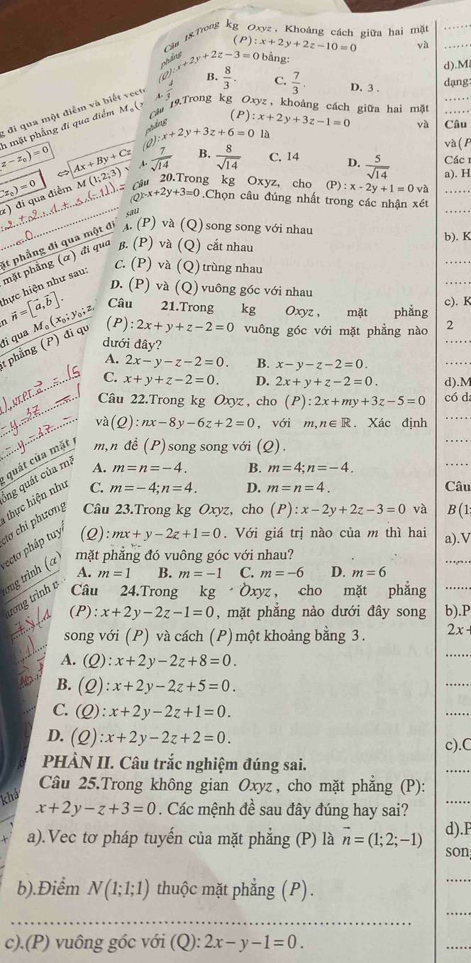 Câu 18.Trong kg Oxyz, Khoảng cách giữa hai mặt_
(P)
lim beginarrayr y+2z-3=0endarray :x+2y+2z-10=0
và
bằng:
d).M
B.  8/3 . C.  7/3 . D. 3 . dạng:
; đi qua một điểm và biết vecte
(P)
z-z_0)=0 n mặt phẳng đi qua điểm M_9( Câm 19.Trong kg Oxyz, khoảng cách giữa hai mặt_
phầng
(Q). x+2y+3z+6=0 :x+2y+3z-1=0
và Câu
là
và ( P
Ax+By+Cz A.  7/sqrt(14)  B.  8/sqrt(14)  C. 14 D.  5/sqrt(14)  Các 1
a). H
_ Lz_0)=0
_
) đi qua điểm M (1;2;3) câu 20.Trong kg Oxyz, cho (P):x-2y+1=0va __
(Q)^x-x+2y+3=0.Chọn câu đúng nhất trong các nhận xét
sal
b). K
_
C. (P) và (Q) trùng nhau
_
it phẳng đi qua một đi A.(P) và (Q) song song với nhau
mặt phẳng (α) đi qua β. (P) và (Q) cắt nhau
hực hiện như sau
D. (P) và (Q) vuông góc với nhau
Câu  21.Trong kg Oxyz, mặt phẳng c). K
đi qua M。 vector n=[vector a,vector b]. _0(x_0;y_0;z (P): 2x+y+z-2=0 vuông góc với mặt phẳng nào 2_
dưới đây?
tphẳng (P) đi qu
A. 2x-y-z-2=0 B. x-y-z-2=0.
_
_C. x+y+z-2=0. D. 2x+y+z-2=0. d).M
_Câu 22.Trong kg Oxyz , cho (P):2x+my+3z-5=0 có da
_và (Q):nx-8y-6z+2=0 , với m,n∈ R. Xác định_
quát của mặt m,n để (P) song song với (Q).
_
ng quát của mà A.
m=n=-4. B. m=4;n=-4.
_
thực hiện nhu C.
m=-4;n=4. D. m=n=4. Câu
ơ i phương Câu 23.Trong kg Oxyz, cho (P):x-2y+2z-3=0 và B(1
mx+y-2z+1=0. Với giá trị nào của m thì hai a).V
mặt phăng đó vuông góc với nhau?
_
ơng trình (α ecto pháp tuy (2)
A. m=1 B. m=-1 C. m=-6 D. m=6
rơng trình v
Câu 24.Trong    kg Oxyz， cho mặt phẳng_
(P): x+2y-2z-1=0 , mặt phẳng nào dưới đây song b).P
song với (P) và cách (P) một khoảng bằng 3.
2x-
A. (Q): x+2y-2z+8=0.
_
B. (Q) x+2y-2z+5=0.
_
C. (Q):x+2y-2z+1=0.
_
D. (Q):x+2y-2z+2=0. c).C
PHÀN II. Câu trắc nghiệm đúng sai.
Câu 25.Trong không gian Oxyz , cho mặt phẳng (P):
khá
x+2y-z+3=0. Các mệnh đề sau đây đúng hay sai?
_
a).Vec tơ pháp tuyến của mặt phẳng (P) là vector n=(1;2;-1) d).P
son
b).Điểm N(1;1;1) thuộc mặt phẳng (P).
_
_
_
c).(P) vuông góc với (Q): ):2x-y-1=0.
_