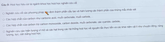 Hoá học hữu cơ là ngành khoa học hoá học nghiên cứu về 
Nghiên cứu về các phương pháp xác định thành phần cầu tạo và hàm lượng các thành phần của những mẫu khảo sát 
Các hợp chất của carbon như carbonic acid, muối carbonate, muối carbide,... 
Các hợp chất của carbon trừ carbon monooxide, carbon dioxide, muối carbonate, các cyanide, carbide,... 
Nghiên cứu các hiện tượng vĩ mô và các hạt trong các hộ thống hoá học về nguyên tắc thực tiền và các khái niệm vật II như chuyện động, năng 
lượng, lực, cân bằng hoà học.