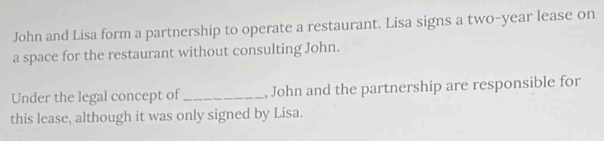 John and Lisa form a partnership to operate a restaurant. Lisa signs a two-year lease on 
a space for the restaurant without consulting John. 
Under the legal concept of_ , John and the partnership are responsible for 
this lease, although it was only signed by Lisa.