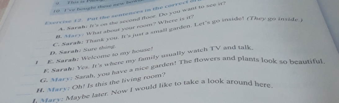 This is 
10 I've bought these new bowl 
Exercise 12. Put the sentences in the correct of 
A. Sarah: It's on the second floor. Do you want to see it? 
B. Mary: What about your room? Where is it? 
C. Sarah: Thank you. It’s just a small garden. Let’s go inside! (They go inside.) 
D. Sarah: Sure thing. 
1 E. Sarah: Welcome to my house! F. Sarah: Yes. It's where my family usually watch TV and talk 
G. Mary: Sarah, you have a nice garden! The flowers and plants look so beautiful 
H. Mary: Oh! Is this the living room? 
I. Mary: Maybe later. Now I would like to take a look around here.