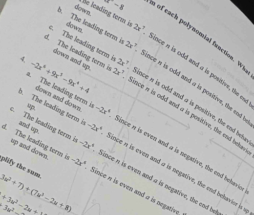 down.
x-8
he leading term is 2x^7. The leading term i 2x^7
down.
of each polynomial function. W
. The leading term i 2x^7
down and up.
Since n is odd and a is positive, the er
Since n is odd and a is positive, the end
4. -2x^6+9x^5-9x^4+4 down and down
. The leading term i 2x^7 Since n is odd and a is positive, the end beh
up.
Since n is odd and a is positive, the end behav
and up.
. The leading term i -2x^6 Since n is even and a is negative, the end behavid
up and down.
. The leading term i -2x^6 Since n is even and a is negative, the end behavior is 
. The leading term i -2x^6 Since η is even and a is negative, the end be
plify the sum
d. The leading term i -2x^6 Since n is even and a is negative
3u^2+7)+(7u^3-2u+8)
+3u^2-2u+
+3u^2-