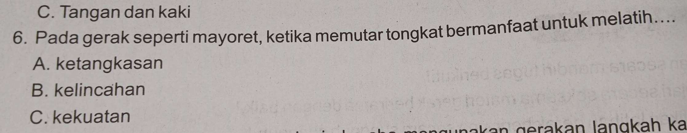 C. Tangan dan kaki
6. Pada gerak seperti mayoret, ketika memutar tongkat bermanfaat untuk melatih…...
A. ketangkasan
B. kelincahan
C. kekuatan
r a g erakan langkah ka