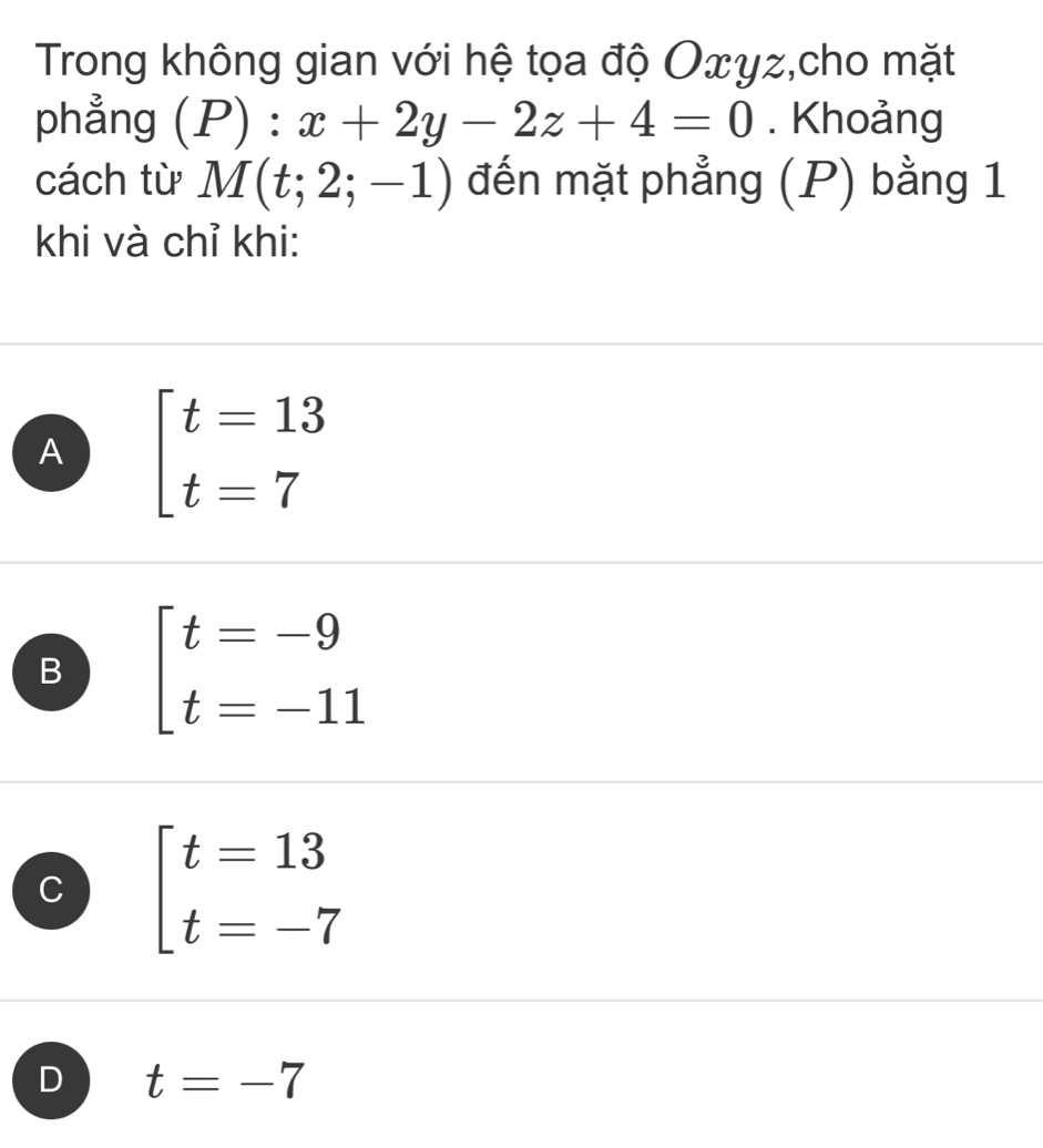 Trong không gian với hệ tọa độ Oxyz,cho mặt
phẳng (P):x+2y-2z+4=0. Khoảng
cách từ M(t;2;-1) đến mặt phẳng (P) bằng 1
khi và chỉ khi:
A beginarrayl t=13 t=7endarray.
B beginarrayl t=-9 t=-11endarray.
C beginarrayl t=13 t=-7endarray.
D t=-7