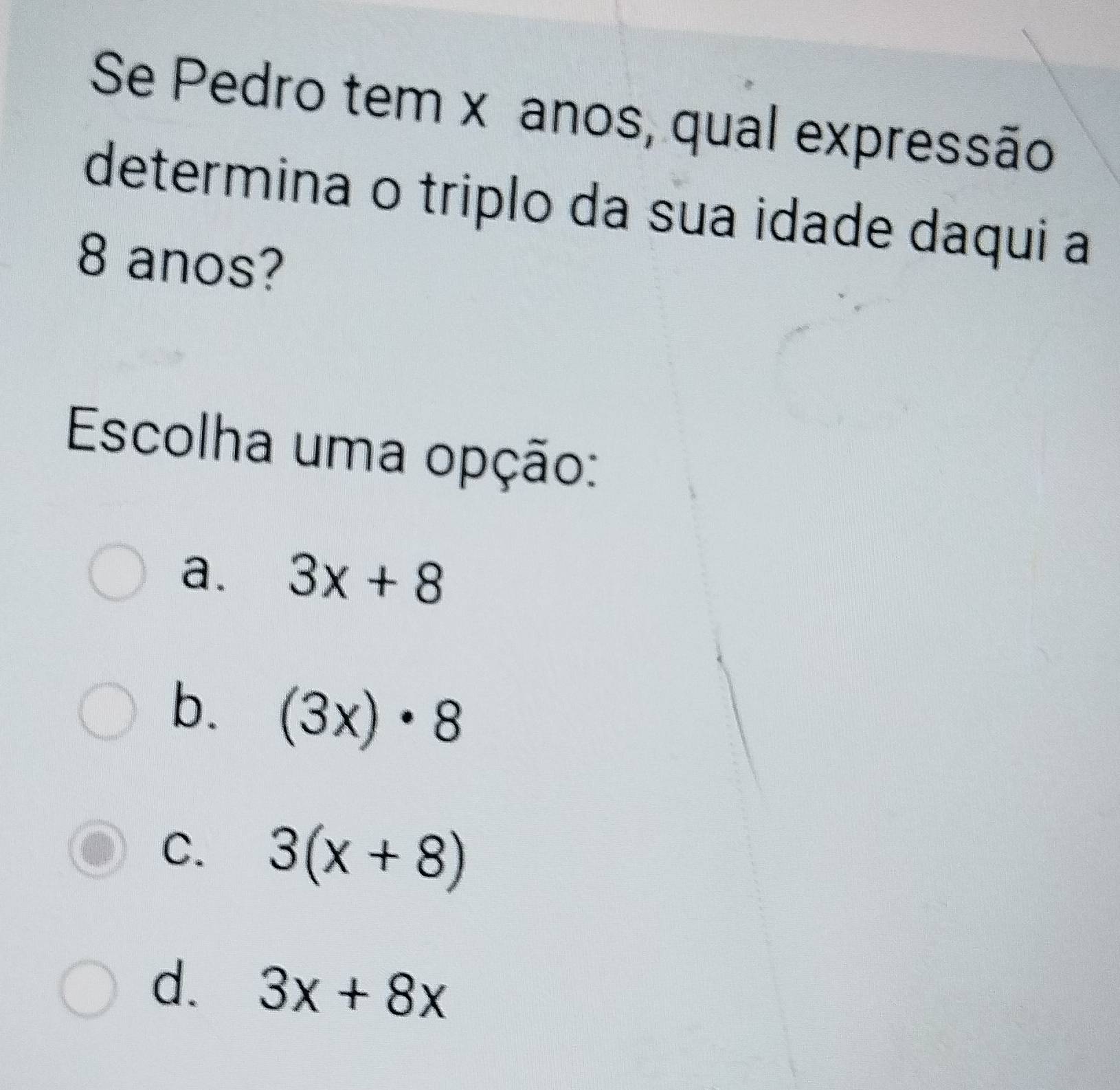 Se Pedro tem x anos, qual expressão
determina o triplo da sua idade daqui a
8 anos?
Escolha uma opção:
a. 3x+8
b. (3x)· 8
C. 3(x+8)
d. 3x+8x