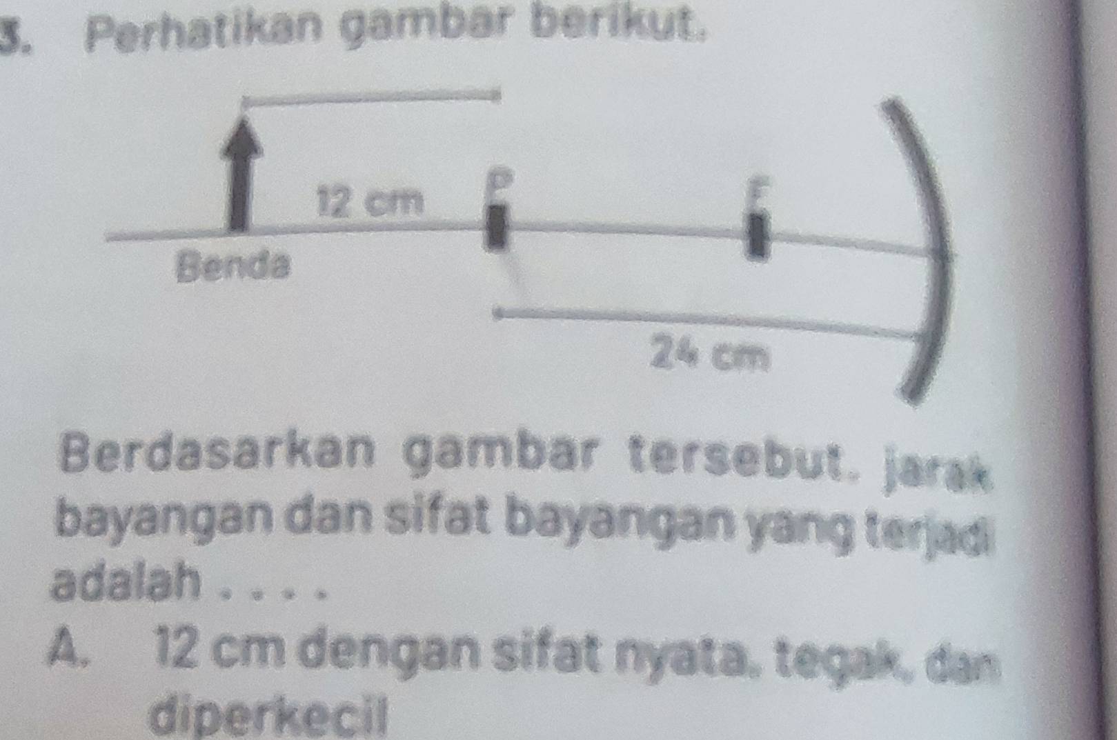 Perhatikan gambar berikut.
Berdasarkan gambar tersebut. jarak
bayangan dan sifat bayangan yang terjad
adalah . . . .
A. 12 cm dengan sifat nyata, tegak, dan
diperkecil