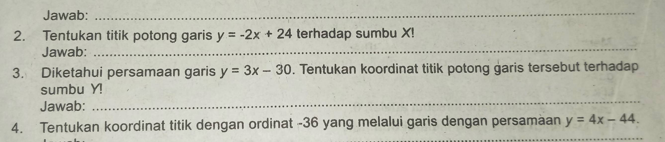 Jawab:_
2. Tentukan titik potong garis y=-2x+24 terhadap sumbu X!
Jawab:
_
3. Diketahui persamaan garis y=3x-30. Tentukan koordinat titik potong garis tersebut terhadap
sumbu Y!
Jawab:
_
4. Tentukan koordinat titik dengan ordinat - 36 yang melalui garis dengan persamaan y=4x-44.