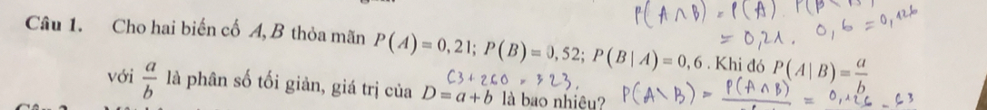 Cho hai biến cố A, B thỏa mãn P(A)=0,21; P(B)=0,52; P(B|A)=0,6. Khi đó P(A|B)= a/b 
với  a/b  là phân số tối giàn, giá trị của D=a+b là bao nhiêu?