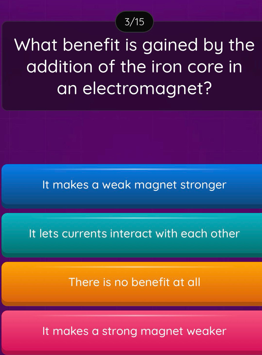 3/15
What benefit is gained by the
addition of the iron core in
an electromagnet?
It makes a weak magnet stronger
It lets currents interact with each other
There is no benefit at all
It makes a strong magnet weaker