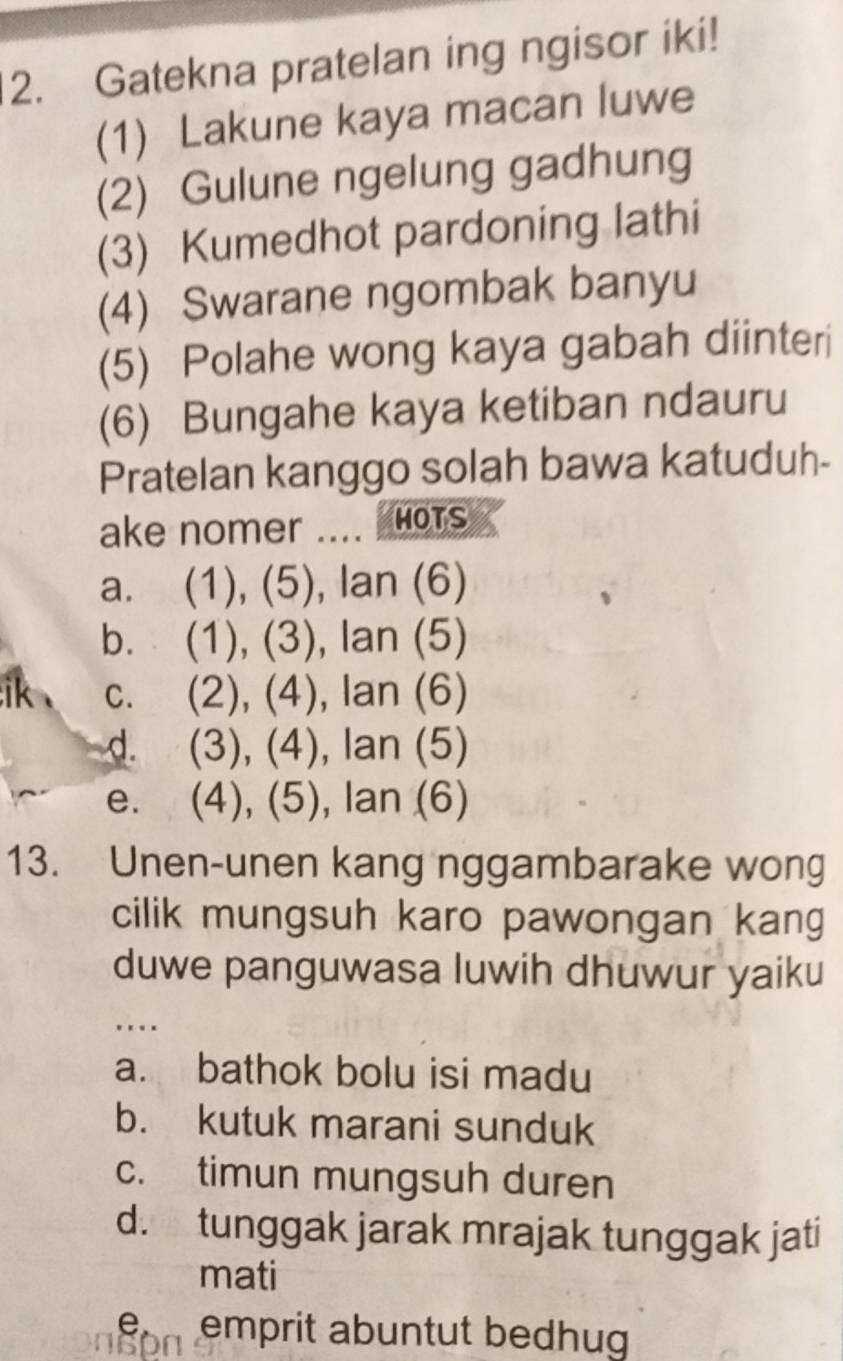 Gatekna pratelan ing ngisor iki!
(1) Lakune kaya macan luwe
(2) Gulune ngelung gadhung
(3) Kumedhot pardoning lathi
(4) Swarane ngombak banyu
(5) Polahe wong kaya gabah diinteri
(6) Bungahe kaya ketiban ndauru
Pratelan kanggo solah bawa katuduh-
ake nomer .... HOTS
a. (1), (5), lan (6)
b. (1), (3), lan (5)
ik 、 c. (2), (4), lan (6)
d. (3), (4), lan (5)
e. (4), (5), lan (6)
13. Unen-unen kang nggambarake wong
cilik mungsuh karo pawongan kang
duwe panguwasa luwih dhuwur yaiku
…._
a. bathok bolu isi madu
b. kutuk marani sunduk
c. timun mungsuh duren
d. tunggak jarak mrajak tunggak jati
mati
e emprit abuntut bedhug