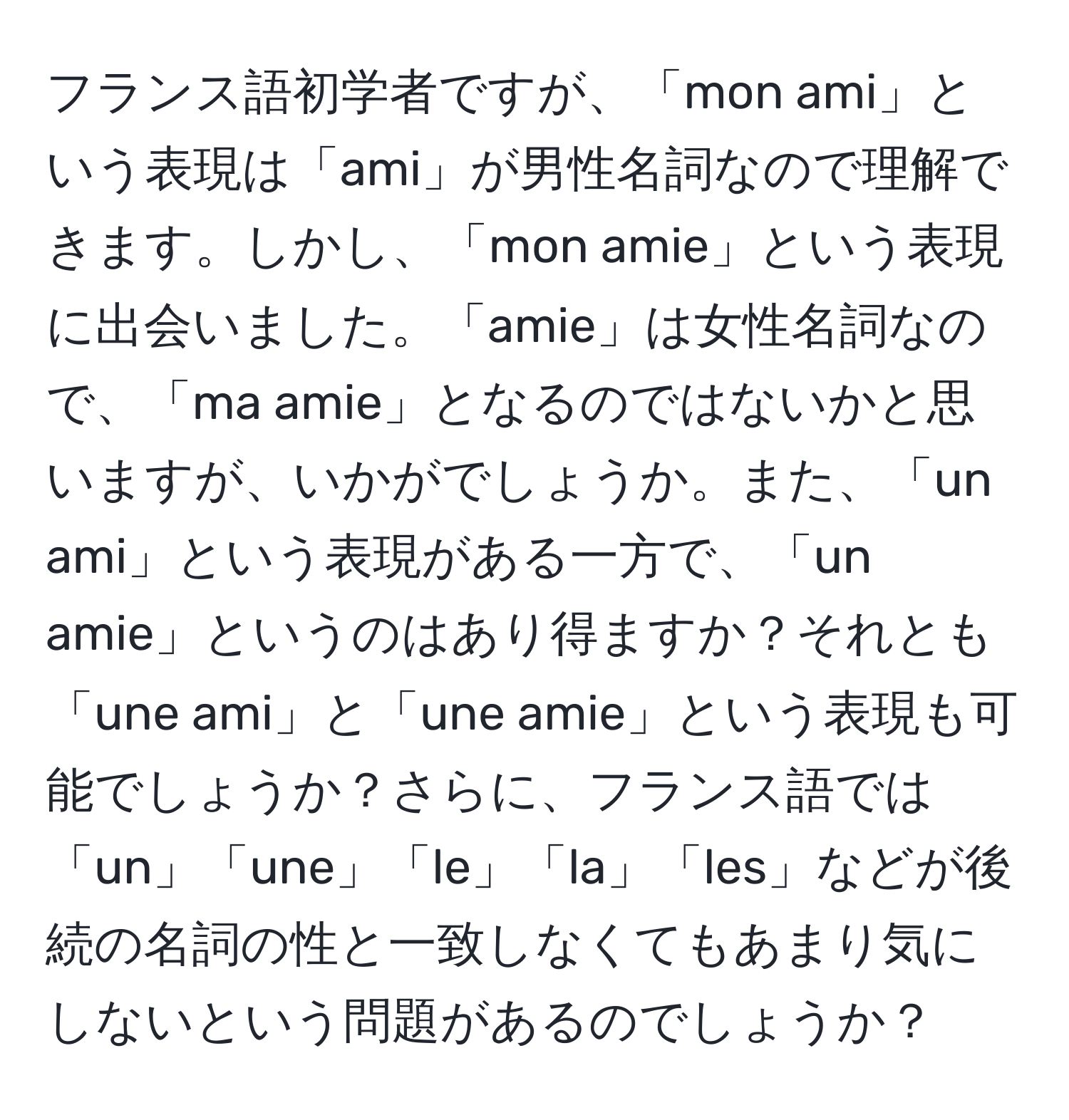 フランス語初学者ですが、「mon ami」という表現は「ami」が男性名詞なので理解できます。しかし、「mon amie」という表現に出会いました。「amie」は女性名詞なので、「ma amie」となるのではないかと思いますが、いかがでしょうか。また、「un ami」という表現がある一方で、「un amie」というのはあり得ますか？それとも「une ami」と「une amie」という表現も可能でしょうか？さらに、フランス語では「un」「une」「le」「la」「les」などが後続の名詞の性と一致しなくてもあまり気にしないという問題があるのでしょうか？