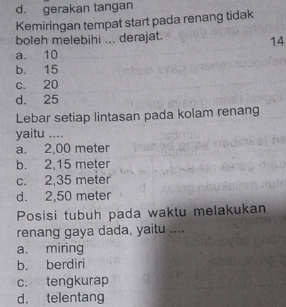 d. gerakan tangan
Kemiringan tempat start pada renang tidak
boleh melebihi ... derajat.
14
a. 10
b. 15
c. 20
d. 25
Lebar setiap lintasan pada kolam renang
yaitu ....
a. 2,00 meter
b. 2,15 meter
c. 2,35 meter
d. 2,50 meter
Posisi tubuh pada waktu melakukan
renang gaya dada, yaitu ....
a. miring
b. berdiri
c. tengkurap
d. telentang