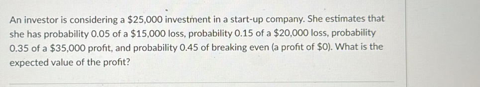 An investor is considering a $25,000 investment in a start-up company. She estimates that 
she has probability 0.05 of a $15,000 loss, probability 0.15 of a $20,000 loss, probability
0.35 of a $35,000 profit, and probability 0.45 of breaking even (a profit of $0). What is the 
expected value of the proft?