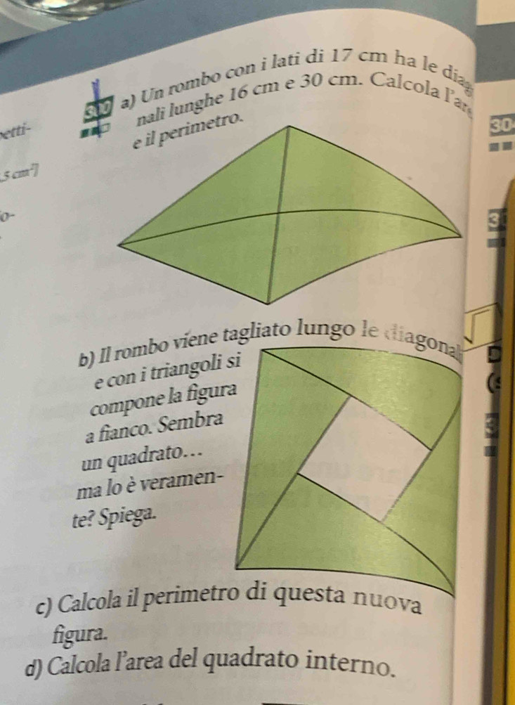 a a) Un rombo con i lati di 17 cm ha le día 
nali lunghe 16 cm e 30 cm. Calcola l' 
etti-
30
5 cm² ] 
0- 
e con i triangoli si 
compone la figura 
a fianco. Sembra 
un quadrato… 
ma lo è veramen- 
te? Spiega. 
figura. 
d) Calcola l’area del quadrato interno.