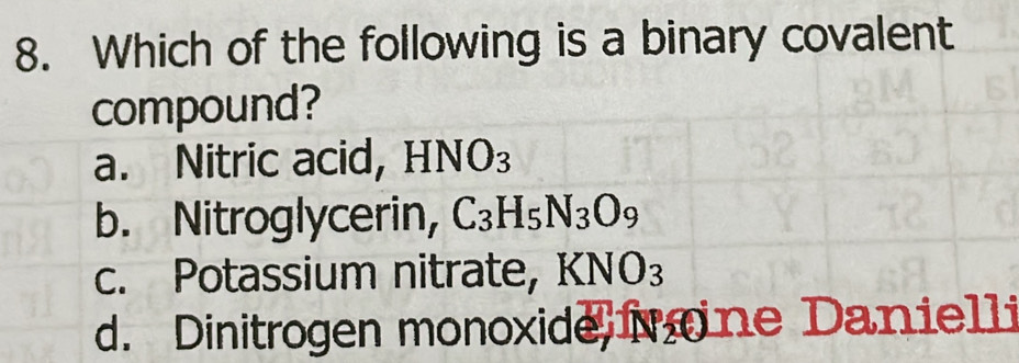 Which of the following is a binary covalent
compound?
a. Nitric acid, HNO_3
b. Nitroglycerin, C_3H_5N_3O_9
c. Potassium nitrate, KNO_3
d. Dinitrogen monoxide M one Danielli