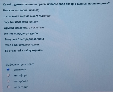 Κакой художественный πрием использовал автор в данном произведении
Блажен незлобивыιй πоэт,
В ком мало желчи, много чувства:
Εму так искренен лривет
Αρузей слоκойного искусства...
Ho нет пошады у судыбы
Τοму, чей благородныей гений
Стал обличителем толлы,
Ee страстей и заблуждений,
Βыберите один ответ:
антитеза
Metaфopa
гипербола
aллегория