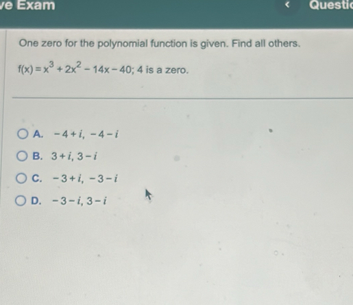 Exam Questic
One zero for the polynomial function is given. Find all others.
f(x)=x^3+2x^2-14x-40; 4 is a zero.
A. -4+i, -4-i
B. 3+i, 3-i
C. -3+i, -3-i
D. -3-i, 3-i