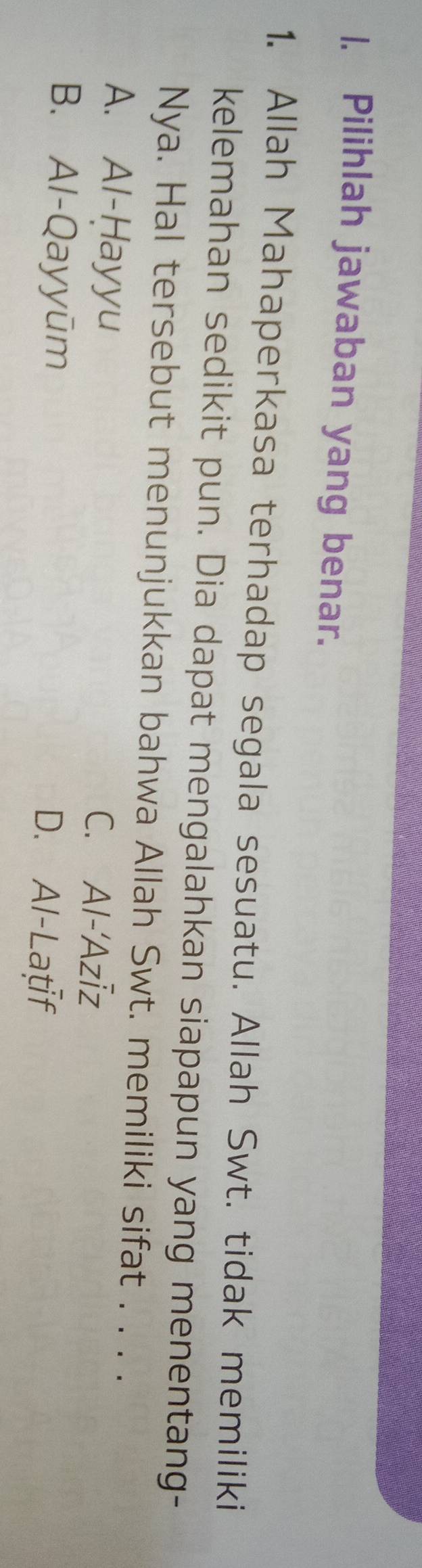 Pilihlah jawaban yang benar.
1. Allah Mahaperkasa terhadap segala sesuatu. Allah Swt. tidak memiliki
kelemahan sedikit pun. Dia dapat mengalahkan siapapun yang menentang-
Nya. Hal tersebut menunjukkan bahwa Allah Swt. memiliki sifat . . . .
A. Al-Ḥayyu C. Al-'Azīz
B. Al-Qayyūm D. Al-Latf