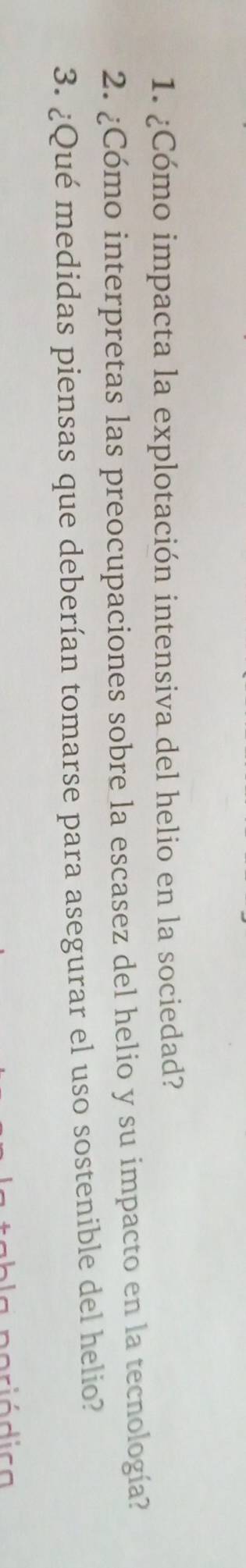 ¿Cómo impacta la explotación intensiva del helio en la sociedad? 
2. ¿Cómo interpretas las preocupaciones sobre la escasez del helio y su impacto en la tecnología? 
3. ¿Qué medidas piensas que deberían tomarse para asegurar el uso sostenible del helio? 
rió dica
