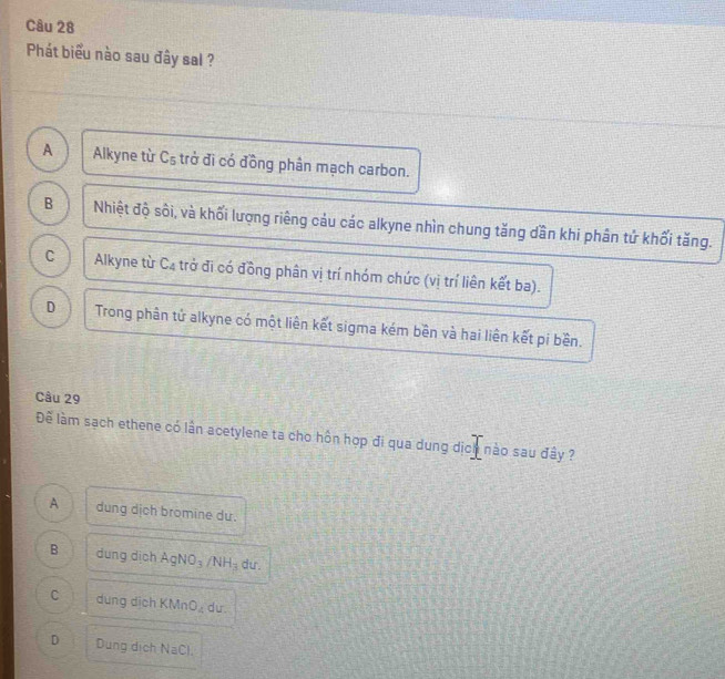 Phát biểu nào sau đây sal ?
A Alkyne từ C₅ trở đĩ có đồng phân mạch carbon.
B Nhiệt độ sôi, và khối lượng riêng cảu các alkyne nhìn chung tăng dần khi phân tử khối tăng.
C Alkyne từ C4 trở đi có đồng phân vị trí nhóm chức (vị trí liên kết ba).
D Trong phân tử alkyne có một liên kết sigma kém bên và hai liên kết pi bền.
Câu 29
Để làm sạch ethene có lần acetylene ta cho hồn hợp đi qua dung dịch nào sau đây ?
A dung dịch bromine du.
B dung dịch AgNO_3/NH_3 du.
C dung dich KMnO_4 du.
D Dung dịch NaCl
