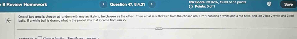 HW Score: 33.92%, 19.33 of 57 points 
r 8 Review Homework Question 47, 8.4.31 Points: 0 of 1 Save 
One of two urns is chosen at random with one as likely to be chosen as the other. Then a ball is withdrawn from the chosen urn. Urn 1 contains 1 white and 4 red balls, and urn 2 has 2 white and 3 red 
balls. If a white ball is drawn, what is the probability that it came from ur 2?