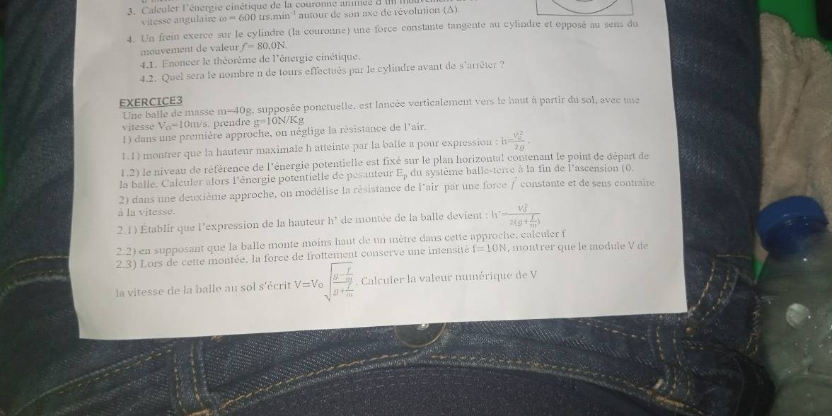 Caleuler l'énergie cinétique de la couronne anméé d IIII.
vitesse angulaire omega =600trs.min^(-1) autour de son axe de révolution (A).
4. Un frein exerce sur le cylindre (la couronne) une force constante tangente au cylindre et opposé au sens du
mouvement de valeur f=80,0N.
4.1. Enoncer le théorème de l'énergie cinétique.
4.2. Quel sera le nombre n de tours effectués par le cylindre avant de s'arrêter ?
EXERCICE3
Une balle de masse m=40g , supposée ponctuelle, est lancée verticalement vers le haut à partir du sol, avec une
vitesse V_o=10m/s. prendre g=10N/Kg
1) dans une première approche, on néglige la résistance de l'air.
1.1) montrer que la hauteur maximale h atteinte par la balle a pour expression :h=frac (v_0)^22g.
1.2) le niveau de référence de l'énergie potentielle est fixé sur le plan horizontal contenant le point de départ de
la balle. Calculer alors l'énergie potentielle de pesanteur E_p du système balle-terre à la fin de l'ascension (0,
2) dans une deuxième approche, on modélise la résistance de lair par une force f constante et de sens contraire
à la vitesse.
2.1) Établir que l’expression de la hauteur h^7 de montée de la balle devient : h=frac (V_0)^22(g+ f/m )
2.2) en supposant que la balle monte moins haut de un mêtre dans cette approche, calculer f
2.3) Lors de cette montée, la force de frottement conserve une intensité f=10N , montrer que le module V de
la vitesse de la balle au sol s'écrit V=Vosqrt(frac g-frac f)mg+ f/m . Calculer la valeur numérique de V