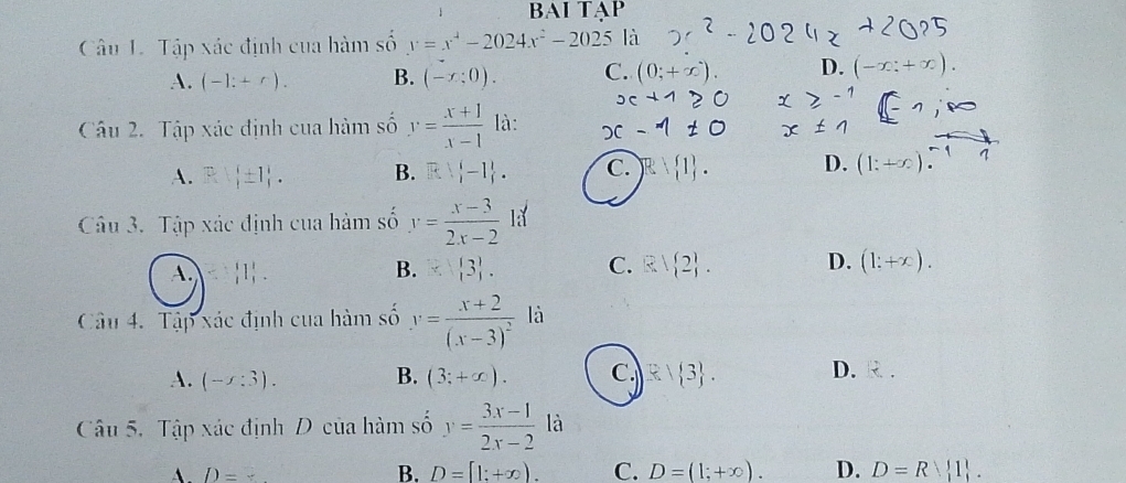 BAI TAP
Câu L. Tập xác định cua hàm số y=x^4-2024x^2-2025 là
A. (-1:+r). B. (-x;0). C. (0;+∈fty ). D. (-x;+∈fty ).
C
Câu 2. Tập xác định cua hàm số y= (x+1)/x-1  là:
A. R∪  ± 1. B. R∪  -1. C. Rvee  1. D. (1;+∈fty )
Câu 3. Tập xác định cua hàm số y= (x-3)/2x-2  k
A.  1. B. x|3. C. R| 2. D. (1;+∈fty ). 
Câu 4. Tập xác định cua hàm số y=frac x+2(x-3)^2 là
A. (-x:3). B. (3;+∈fty ). C. R/ 3.
D.
Câu 5. Tập xác định D của hàm số y= (3x-1)/2x-2  là
、 D=
B. D=[l:+∈fty ). C. D=(1;+∈fty ). D. D=Rvee  1.