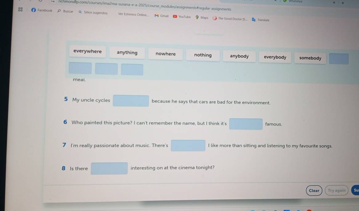 Facebook P Buscar Q Sitios sugeridos Ver Estrenos Online... Gmail YouTube ？ Maps The Good Doctor [S...
Translate
everywhere anything nowhere nothing anybody everybody somebody
meal.
5 My uncle cycles because he says that cars are bad for the environment.
6 Who painted this picture? I can't remember the name, but I think it's famous.
7 I'm really passionate about music. There's I like more than sitting and listening to my favourite songs.
8 Is there interesting on at the cinema tonight?
Clear Try again Su