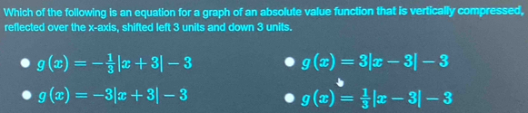 Which of the following is an equation for a graph of an absolute value function that is vertically compressed,
reflected over the x-axis, shifted left 3 units and down 3 units.
g(x)=- 1/3 |x+3|-3
g(x)=3|x-3|-3
g(x)=-3|x+3|-3
g(x)= 1/3 |x-3|-3
