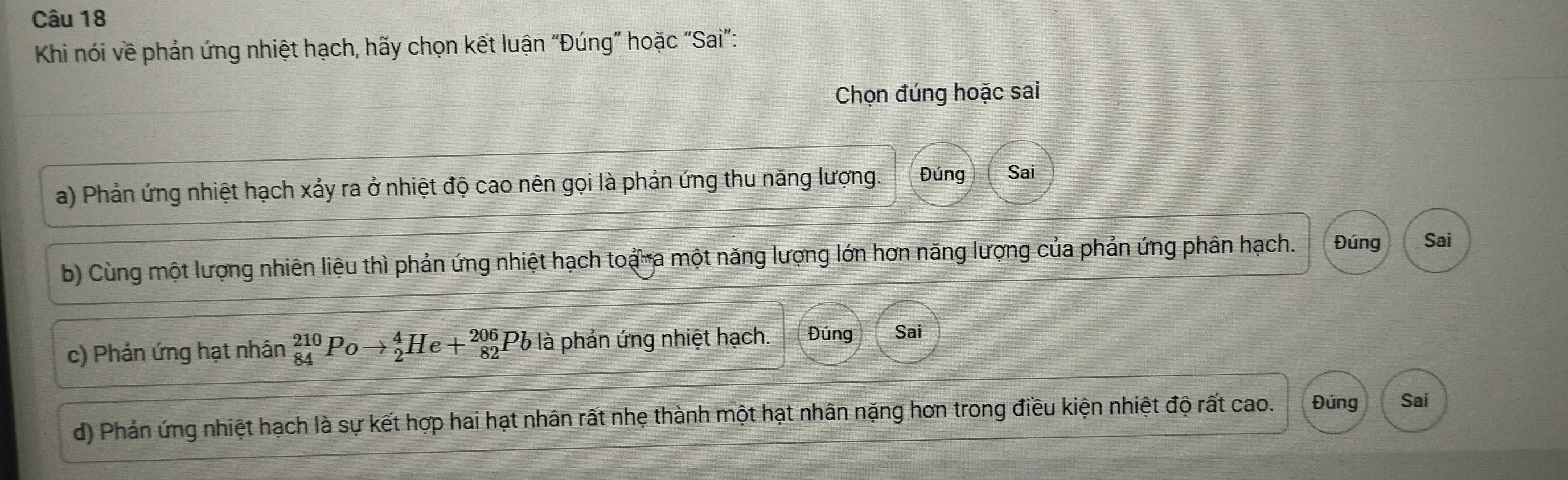 Khi nói về phản ứng nhiệt hạch, hãy chọn kết luận “Đúng” hoặc “Sai”:
Chọn đúng hoặc sai
a) Phản ứng nhiệt hạch xảy ra ở nhiệt độ cao nên gọi là phản ứng thu năng lượng. Đúng Sai
b) Cùng một lượng nhiên liệu thì phản ứng nhiệt hạch toạ a một năng lượng lớn hơn năng lượng của phản ứng phân hạch. Đúng Sai
c) Phản ứng hạt nhân _(84)^(210)Poto _2^4He+_(82)^(206)Pb là phản ứng nhiệt hạch. Đúng Sai
d) Phản ứng nhiệt hạch là sự kết hợp hai hạt nhân rất nhẹ thành một hạt nhân nặng hơn trong điều kiện nhiệt độ rất cao. Đúng Sai