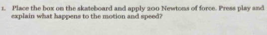 Place the box on the skateboard and apply 200 Newtons of force. Press play and 
explain what happens to the motion and speed?