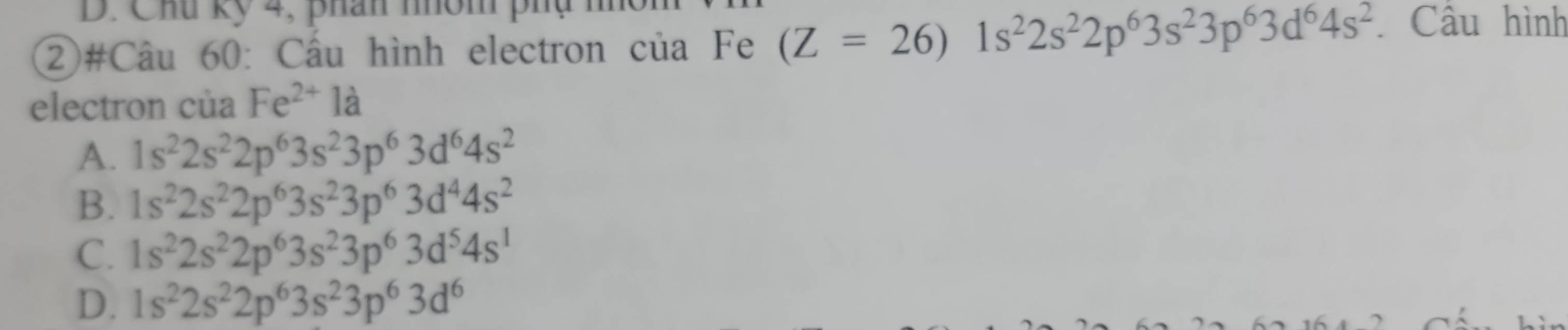 Chu kỹ 4, phân nhóm phụ h
②#Câu 60: Cầu hình electron của Fe (Z=26)1s^22s^22p^63s^23p^63d^64s^2 Câu hình
electron của Fe^(2+)1a
A. 1s^22s^22p^63s^23p^63d^64s^2
B. 1s^22s^22p^63s^23p^63d^44s^2
C. 1s^22s^22p^63s^23p^63d^54s^1
D. 1s^22s^22p^63s^23p^63d^6