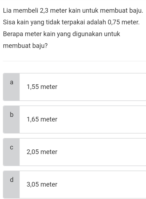 Lia membeli 2,3 meter kain untuk membuat baju.
Sisa kain yang tidak terpakai adalah 0,75 meter.
Berapa meter kain yang digunakan untuk
membuat baju?
a 1,55 meter
b
1,65 meter
C 2,05 meter
d
3,05 meter