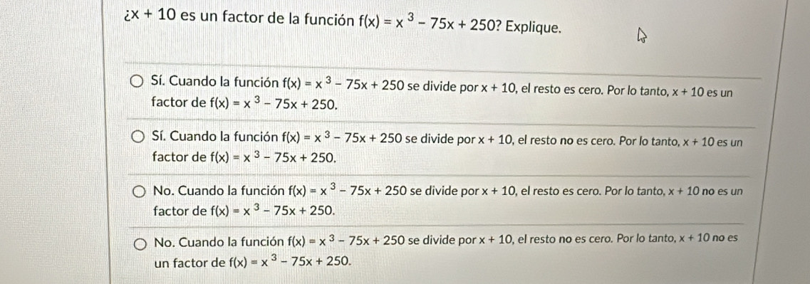 ix+10 es un factor de la función f(x)=x^3-75x+250 ? Explique.
Sí. Cuando la función f(x)=x^3-75x+250 se divide por x+10 , el resto es cero. Por lo tanto, x+10 es un
factor de f(x)=x^3-75x+250.
Sí. Cuando la función f(x)=x^3-75x+250 se divide por x+10 , el resto no es cero. Por lo tanto, x+10 es un
factor de f(x)=x^3-75x+250.
No. Cuando la función f(x)=x^3-75x+250 se divide por x+10 , el resto es cero. Por lo tanto, x+10 no es un
factor de f(x)=x^3-75x+250.
No. Cuando la función f(x)=x^3-75x+250 se divide por x+10 , el resto no es cero. Por lo tanto, x+10 no es
un factor de f(x)=x^3-75x+250.