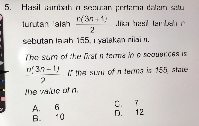 Hasil tambah n sebutan pertama dalam satu
turutan ialah  (n(3n+1))/2 . Jika hasil tambah n
sebutan ialah 155, nyatakan nilai n.
The sum of the first n terms in a sequences is
 (n(3n+1))/2 . If the sum of n terms is 155, state
the value of n.
D A. 6 C. 7
B. 10 D. 12