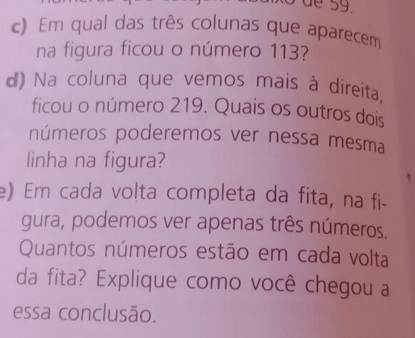 Em qual das três colunas que aparecem 
na figura ficou o número 113? 
d) Na coluna que vemos mais à direita, 
ficou o número 219. Quais os outros dois 
números poderemos ver nessa mesma 
linha na figura? 
e) Em cada volta completa da fita, na fi- 
gura, podemos ver apenas três números. 
Quantos números estão em cada volta 
da fita? Explique como você chegou a 
essa conclusão.