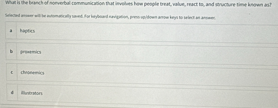 What is the branch of nonverbal communication that involves how people treat, value, react to, and structure time known as?
Selected answer will be automatically saved. For keyboard navigation, press up/down arrow keys to select an answer.
a haptics
b proxemics
C chronemics
d illustrators