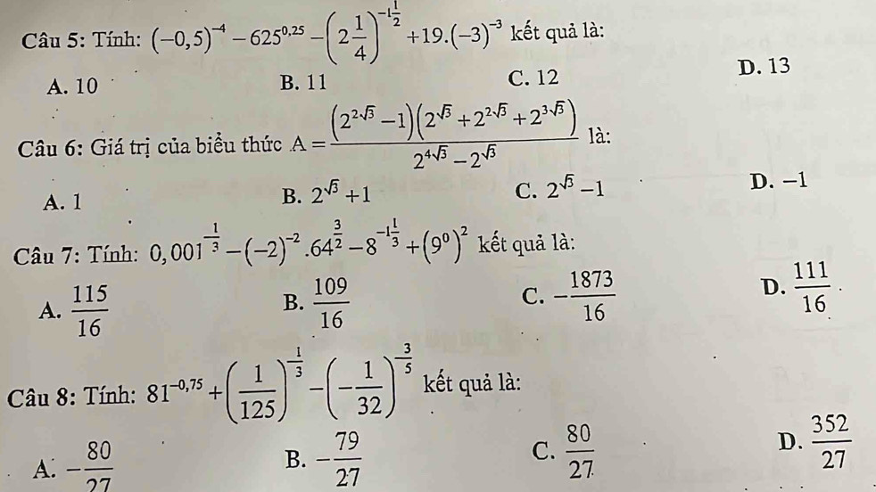 Tính: (-0,5)^-4-625^(0.25)-(2 1/4 )^-1 1/2 +19.(-3)^-3 kết quả là:
A. 10 B. 11 C. 12 D. 13
Câu 6: Giá trị của biểu thức A= ((2^(2sqrt(3))-1)(2^(sqrt(3))+2^(2sqrt(3))+2^(3sqrt(3))))/2^(4sqrt(3))-2^(sqrt(3))  là:
A. 1
B. 2^(sqrt(3))+1 C. 2^(sqrt(3))-1 D. −1
* Câu 7: Tính: 0,001^(-frac 1)3-(-2)^-2· 64^(frac 3)2-8^(-1frac 1)3+(9^0)^2 kết quả là:
B.
A.  115/16   109/16 
D.
C. - 1873/16   111/16 ·
* Câu 8: Tính: 81^(-0.75)+( 1/125 )^- 1/3 -(- 1/32 )^- 3/5  kết quả là:
A: - 80/27  - 79/27   80/27 
B.
C.
D.  352/27 