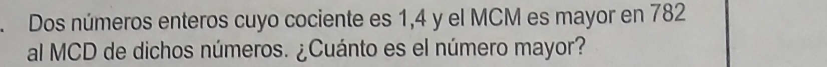 Dos números enteros cuyo cociente es 1, 4 y el MCM es mayor en 782
al MCD de dichos números. ¿Cuánto es el número mayor?