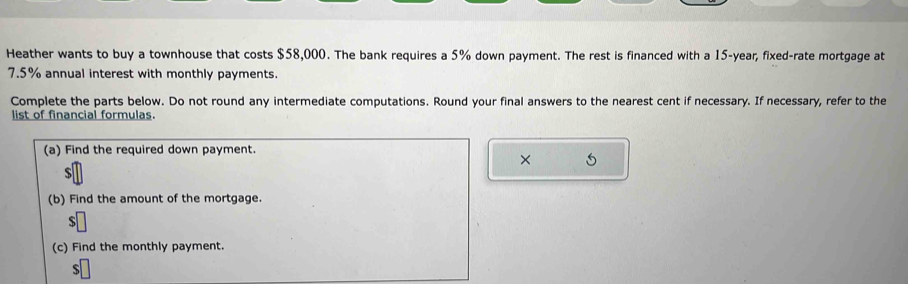 Heather wants to buy a townhouse that costs $58,000. The bank requires a 5% down payment. The rest is financed with a 15-year, fixed-rate mortgage at
7.5% annual interest with monthly payments. 
Complete the parts below. Do not round any intermediate computations. Round your final answers to the nearest cent if necessary. If necessary, refer to the 
list of financial formulas. 
(a) Find the required down payment. 
× 5
$
(b) Find the amount of the mortgage. 
(c) Find the monthly payment.