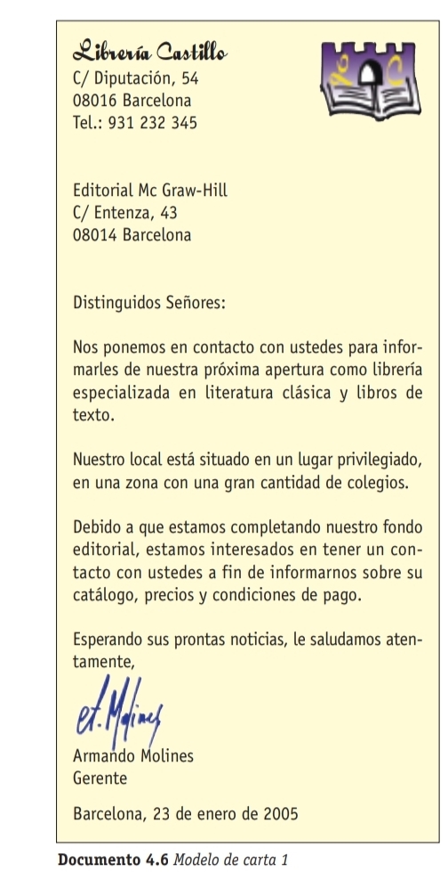 Librería Castillo 
C/ Diputación, 54
08016 Barcelona 
Tel.: 931 232 345 
Editorial Mc Graw-Hill 
C/ Entenza, 43
08014 Barcelona 
Distinguidos Señores: 
Nos ponemos en contacto con ustedes para infor- 
marles de nuestra próxima apertura como librería 
especializada en literatura clásica y libros de 
texto. 
Nuestro local está situado en un lugar privilegiado, 
en una zona con una gran cantidad de colegios. 
Debido a que estamos completando nuestro fondo 
editorial, estamos interesados en tener un con- 
tacto con ustedes a fin de informarnos sobre su 
catálogo, precios y condiciones de pago. 
Esperando sus prontas noticias, le saludamos aten- 
tamente, 
ed Many 
Armando Molines 
Gerente 
Barcelona, 23 de enero de 2005 
Documento 4.6 Modelo de carta 1