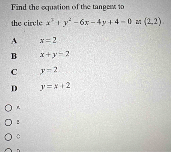 Find the equation of the tangent to
the circle x^2+y^2-6x-4y+4=0 at (2,2).
A x=2
B x+y=2
C y=2
D y=x+2
A
B
C
n