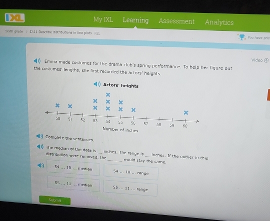 1XL My IXL Learning Assessment Analytics
Sixth grade > 1J.11 Describe distributions in line plots F2) You have priz
Video
Emma made costumes for the drama club's spring performance. To help her figure out
the costumes' lengths, she first recorded the actors' heights.
Actors' heights
+
x
x x
x x
50 51 52 53 54 55 56 57 58 59 60
Number of inches
Complete the sentences
The median of the data is _ inches. The range is _ inches. If the outlier in this
distribution were removed, the _would stay the same.
54...10... median 54... 10 ... range
55...11... median 55...1 ... range
Submit