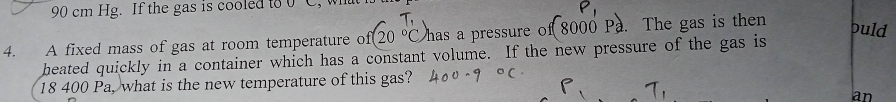 90 cm Hg. If the gas is cooled to 
4. A fixed mass of gas at room temperature of 2 has a pressure of 8000 a. The gas is then 
puld 
heated quickly in a container which has a constant volume. If the new pressure of the gas is
18 400 Pa, what is the new temperature of this gas? 
an