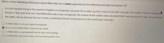 Which of the following inferences about Rikki-tikki-tavi is best supported by the following passage (paragraph 7)?
It is the hardest thing in the world to frighten a mongoose, because he is eaten up from nose to tail with curiosity. The motto of all the mongoose
family is "Run and find out," and Rikki-tikki was a true mongoose. He looked at the cotton wool, decided that it was not good to eat, ran all round
the table, sat up and put his fur in order, scratched himself, and jumped on the small boy's shoulder.
A. Rikki-tikki is not your typical mongoose.
B. It is not in Rikki-tikki's nature to be afraid.
C. Rikki-tikki is overwhelmed by his new surroundings.
D. Rikki-tikki had never seen a human being before this.